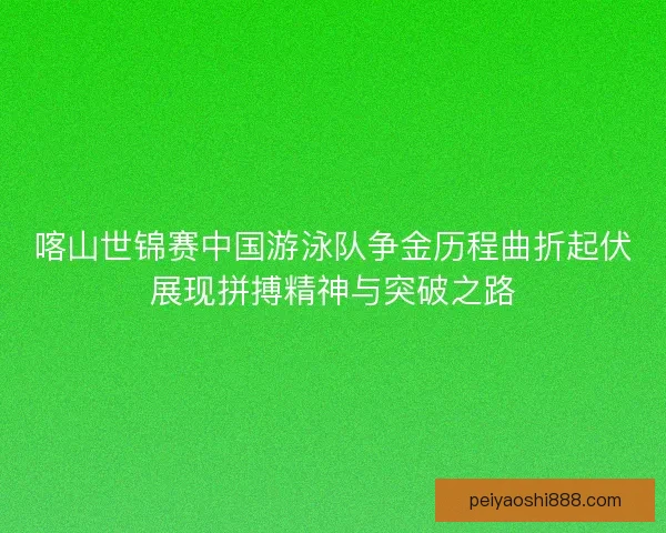 喀山世锦赛中国游泳队争金历程曲折起伏展现拼搏精神与突破之路